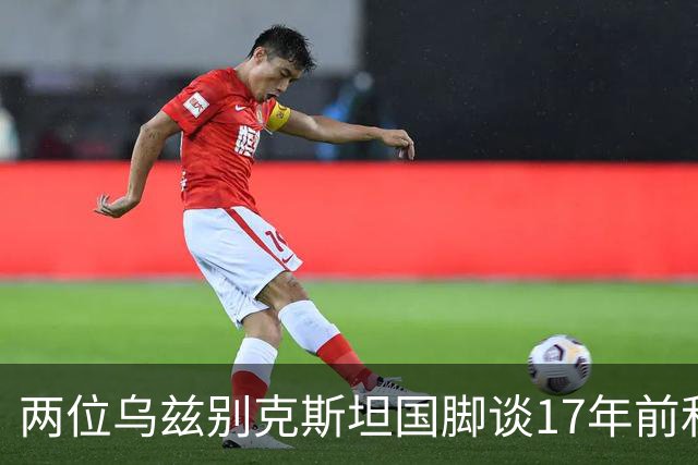两位乌兹别克斯坦国脚谈17年前和C罗合影：出人意料，非常难忘