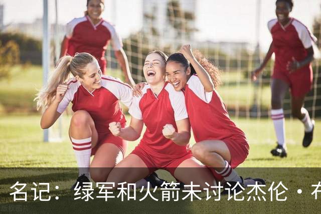 名记：绿军和火箭未讨论杰伦·布朗交易 但前者一直对申京有兴趣