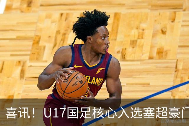 喜讯！U17国足核心入选塞超豪门U19季前集训24人名单，值得期待