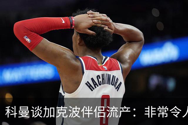 科曼谈加克波伴侣流产：非常令人悲痛的消息，但他从没说过想回家